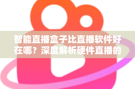 智能直播盒子比直播软件好在哪?深度解析硬件直播的七大核心优势与选购指南 智能直播盒子比直播软件好在哪?深度解析硬件直播的七大核心优势与选购指南