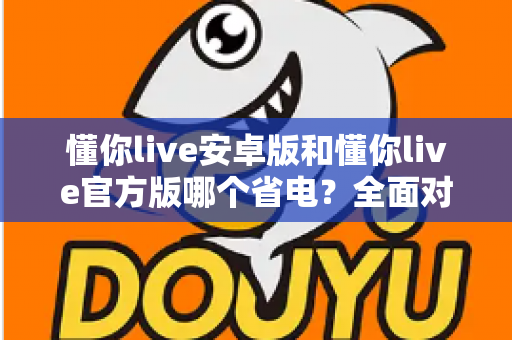 懂你live安卓版和懂你live官方版哪个省电?全面对比分析与省电优化指南 懂你live安卓版和懂你live官方版哪个省电?全面对比分析与省电优化指南