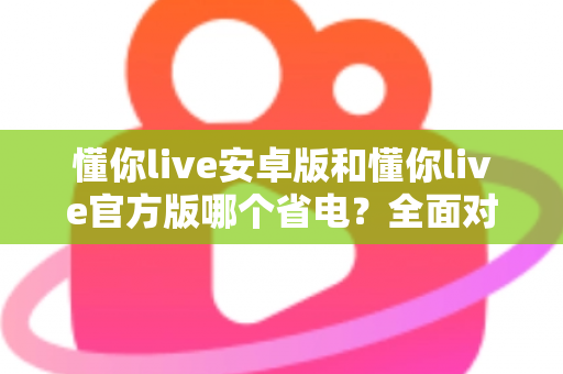 懂你live安卓版和懂你live官方版哪个省电？全面对比分析与省电优化指南