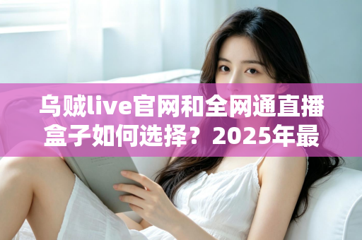 乌贼live官网和全网通直播盒子如何选择？2025年最新避坑指南与选购攻略