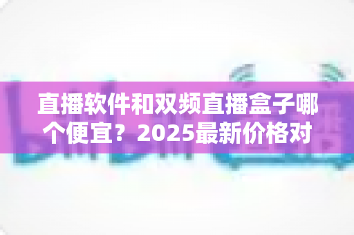直播软件和双频直播盒子哪个便宜？2025最新价格对比与选购省钱指南