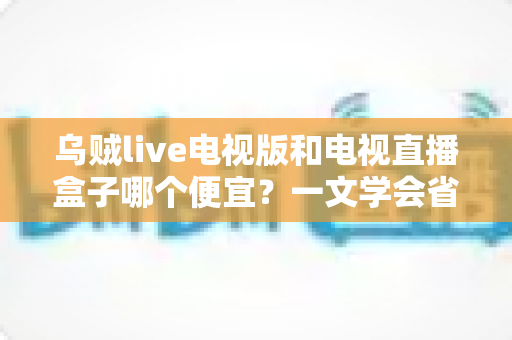 乌贼live电视版和电视直播盒子哪个便宜？一文学会省钱又省心的选择方法