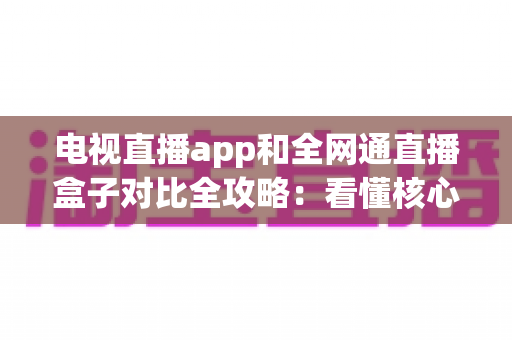 电视直播app和全网通直播盒子对比全攻略：看懂核心差异，家庭大屏观影少走弯路