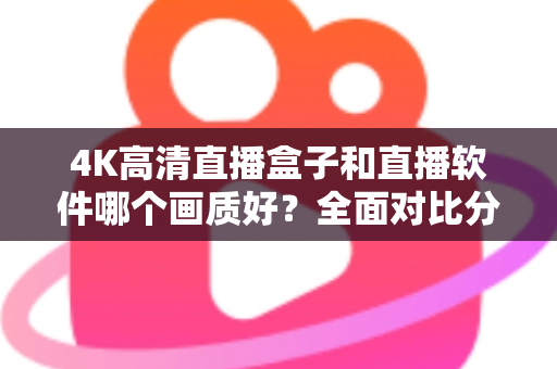 4K高清直播盒子和直播软件哪个画质好？全面对比分析帮你做出明智选择