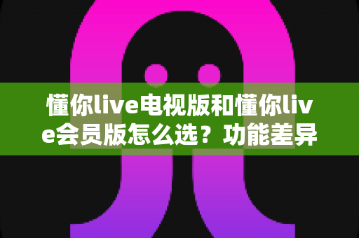 懂你live电视版和懂你live会员版怎么选？功能差异、适用人群与选购全攻略