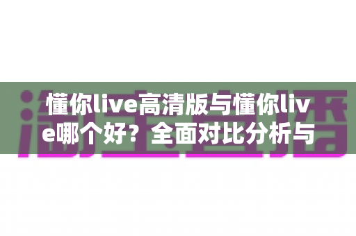 懂你live高清版与懂你live哪个好？全面对比分析与选购指南帮你做决定