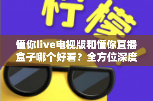 懂你live电视版和懂你直播盒子哪个好看？全方位深度对比帮你选出最适合自己的观影方案