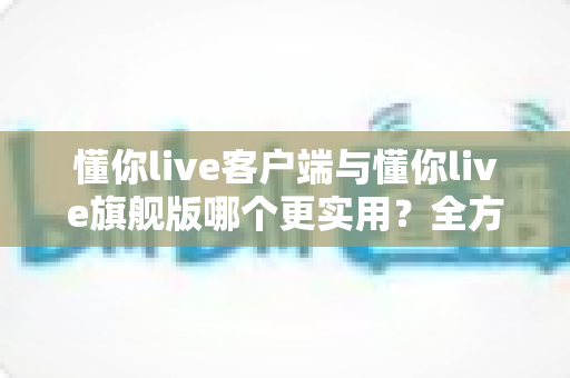 懂你live客户端与懂你live旗舰版哪个更实用？全方位深度对比助你做出明智选择