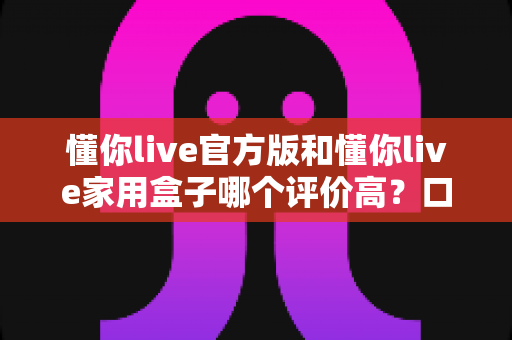 懂你live官方版和懂你live家用盒子哪个评价高？口碑深度对比与选购全攻略