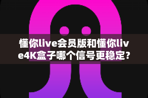 懂你live会员版和懂你live4K盒子哪个信号更稳定？深度对比解析帮你选对观影方案