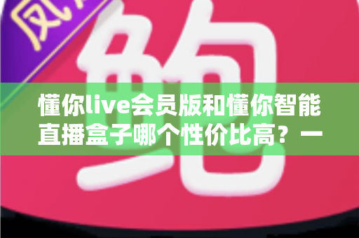 懂你live会员版和懂你智能直播盒子哪个性价比高？一篇文章帮你算清这笔账