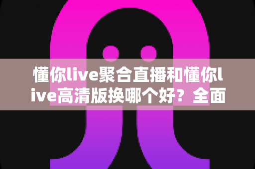 懂你live聚合直播和懂你live高清版换哪个好？全面对比解析助你轻松选对版本