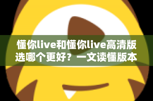 懂你live和懂你live高清版选哪个更好？一文读懂版本差异，助你轻松做出最佳选择