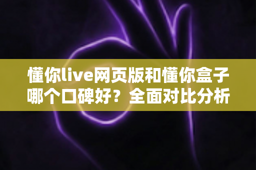 懂你live网页版和懂你盒子哪个口碑好？全面对比分析助你轻松选择