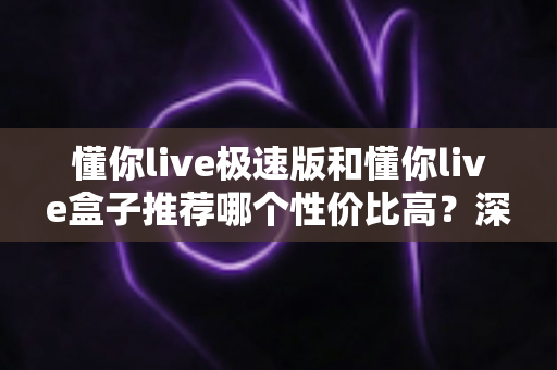 懂你live极速版和懂你live盒子推荐哪个性价比高?深度对比分析帮你选对不选贵 懂你live极速版和懂你live盒子推荐哪个性价比高?深度对比分析帮你选对不选贵