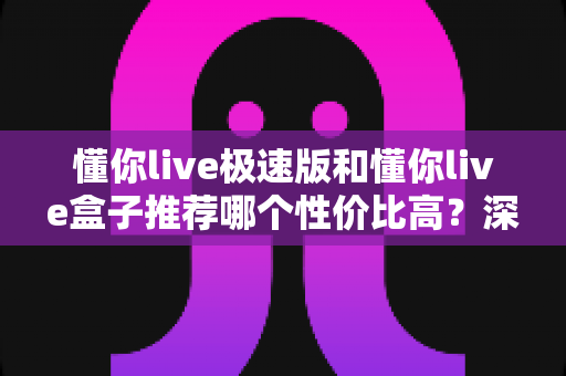 懂你live极速版和懂你live盒子推荐哪个性价比高？深度对比分析帮你选对不选贵