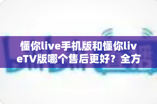 懂你live手机版和懂你liveTV版哪个售后更好?全方位对比解析与实用选择指南 懂你live手机版和懂你liveTV版哪个售后更好?全方位对比解析与实用选择指南