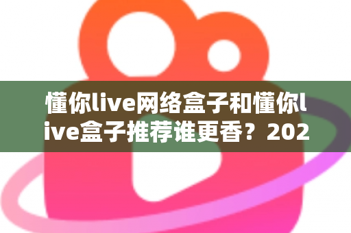 懂你live网络盒子和懂你live盒子推荐谁更香？2025年家庭影音选购深度对比指南，看完不踩坑