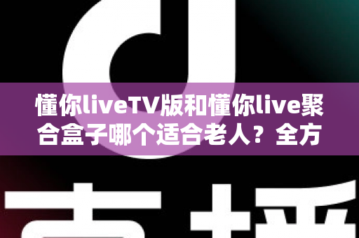懂你liveTV版和懂你live聚合盒子哪个适合老人？全方位对比分析帮你做出最佳选择