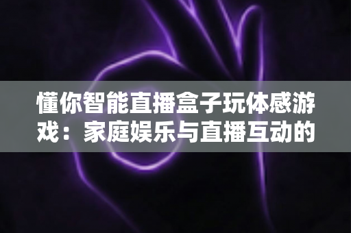 懂你智能直播盒子玩体感游戏：家庭娱乐与直播互动的全新体验指南