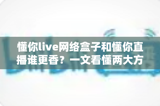 懂你live网络盒子和懂你直播谁更香?一文看懂两大方案的真实差距与选购建议 懂你live网络盒子和懂你直播谁更香?一文看懂两大方案的真实差距与选购建议