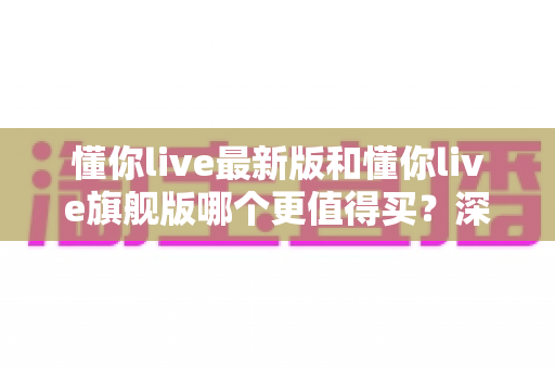 懂你live最新版和懂你live旗舰版哪个更值得买？深度对比帮你做出明智决定