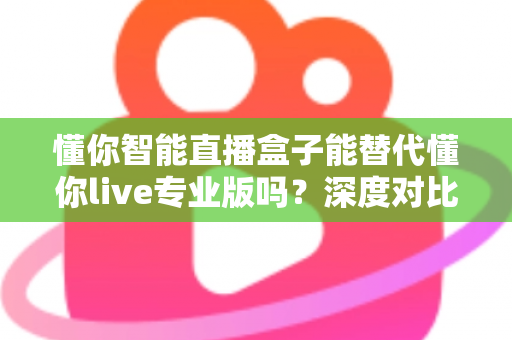 懂你智能直播盒子能替代懂你live专业版吗？深度对比分析与选购指南全解析