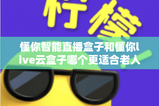 懂你智能直播盒子和懂你live云盒子哪个更适合老人用？适老化电视盒子全面对比与选购攻略