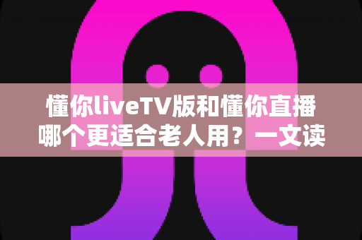 懂你liveTV版和懂你直播哪个更适合老人用？一文读懂两大版本差异，帮长辈选对看直播软件