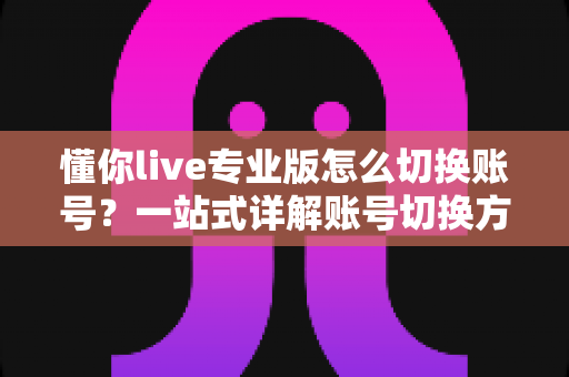 懂你live专业版怎么切换账号?一站式详解账号切换方法、常见问题与安全指南 懂你live专业版怎么切换账号?一站式详解账号切换方法、常见问题与安全指南