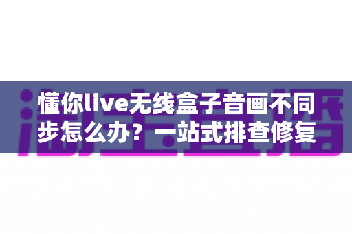 懂你live无线盒子音画不同步怎么办?一站式排查修复指南,让直播画质音质完美同步 懂你live无线盒子音画不同步怎么办?一站式排查修复指南,让直播画质音质完美同步