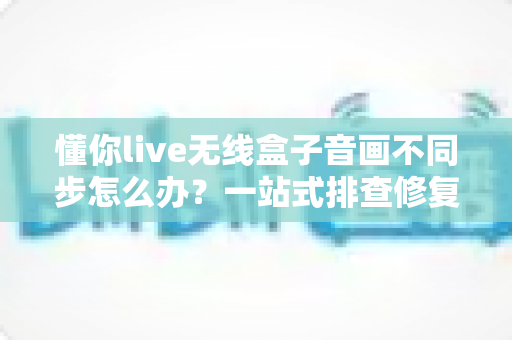 懂你live无线盒子音画不同步怎么办？一站式排查修复指南，让直播画质音质完美同步
