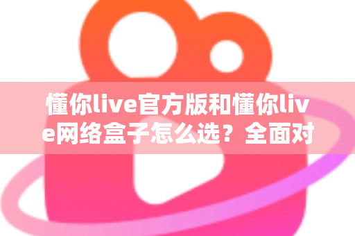 懂你live官方版和懂你live网络盒子怎么选？全面对比分析与选购避坑指南，帮你找到最适合自己的观看方案