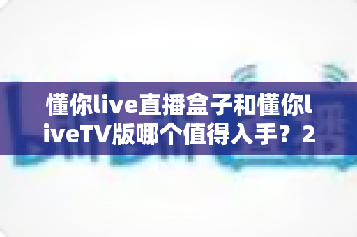 懂你live直播盒子和懂你liveTV版哪个值得入手?2025年最全选购对比指南帮你避坑 懂你live直播盒子和懂你liveTV版哪个值得入手?2025年最全选购对比指南帮你避坑