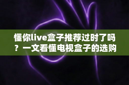 懂你live盒子推荐过时了吗?一文看懂电视盒子的选购真相 懂你live盒子推荐过时了吗?一文看懂电视盒子的选购真相