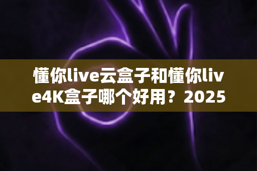 懂你live云盒子和懂你live4K盒子哪个好用?2025最新选购对比指南帮你一次看懂 懂你live云盒子和懂你live4K盒子哪个好用?2025最新选购对比指南帮你一次看懂