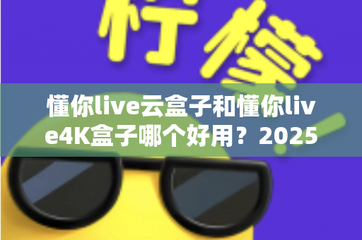 懂你live云盒子和懂你live4K盒子哪个好用？2025最新选购对比指南帮你一次看懂