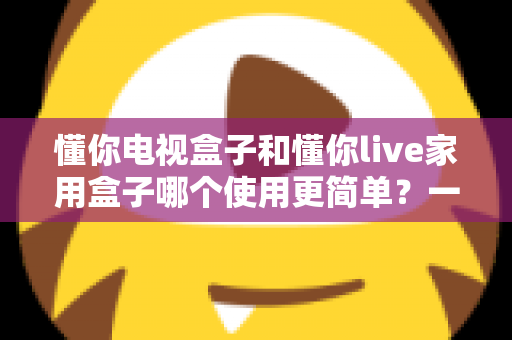 懂你电视盒子和懂你live家用盒子哪个使用更简单?一文学会挑选最省心的家用电视盒子 懂你电视盒子和懂你live家用盒子哪个使用更简单?一文学会挑选最省心的家用电视盒子
