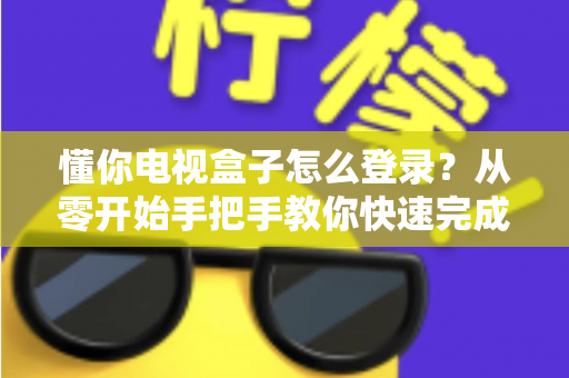 懂你电视盒子怎么登录？从零开始手把手教你快速完成登录的完整实用指南