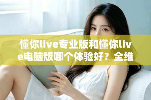 懂你live专业版和懂你live电脑版哪个体验好？全维度深度对比评测助你选出最适合的版本