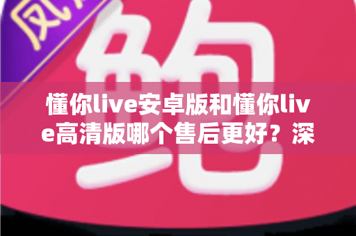 懂你live安卓版和懂你live高清版哪个售后更好？深度对比测评帮你选对版本