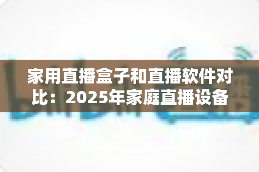 家用直播盒子和直播软件对比：2025年家庭直播设备选购全指南，帮你找到最适合的直播方案
