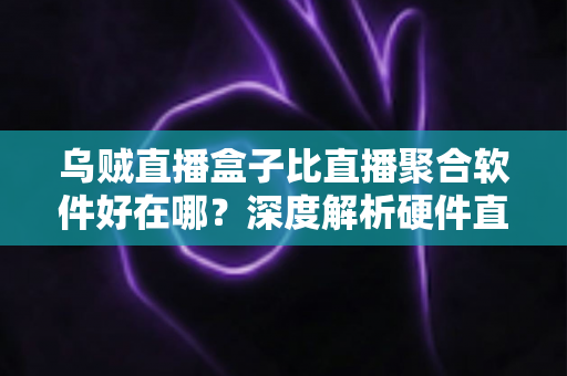 乌贼直播盒子比直播聚合软件好在哪？深度解析硬件直播方案的六大核心优势