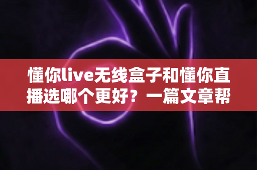懂你live无线盒子和懂你直播选哪个更好？一篇文章帮你彻底搞懂选择难题