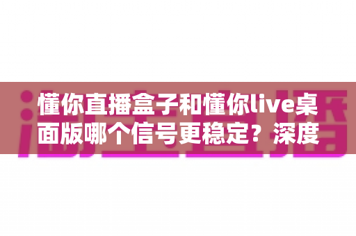 懂你直播盒子和懂你live桌面版哪个信号更稳定？深度评测帮你选对直播工具