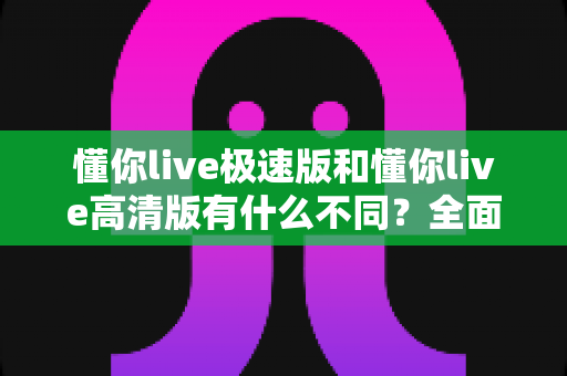 懂你live极速版和懂你live高清版有什么不同？全面解析两大版本差异，帮你选出最适合的那一款