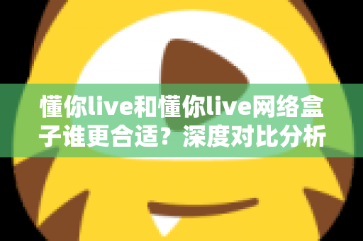 懂你live和懂你live网络盒子谁更合适？深度对比分析帮你选出最佳家庭观影方案