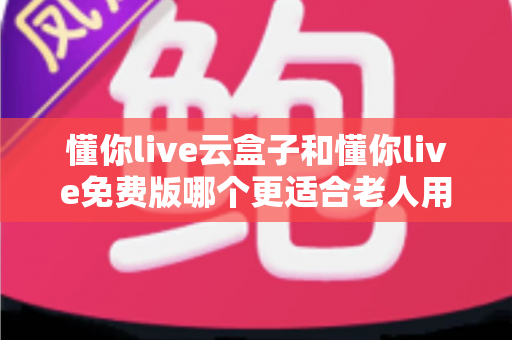 懂你live云盒子和懂你live免费版哪个更适合老人用？深度对比帮你选出最佳方案