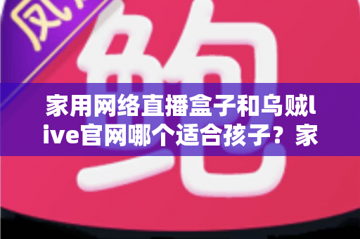家用网络直播盒子和乌贼live官网哪个适合孩子？家长必读的详细选择指南