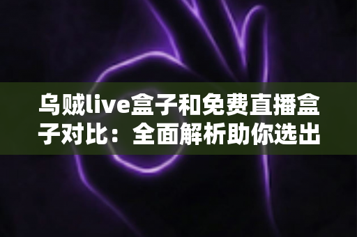 乌贼live盒子和免费直播盒子对比：全面解析助你选出最适合的观影利器